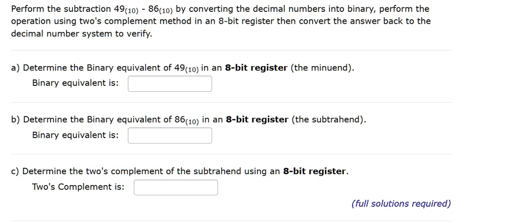 Perform the subtraction 49<sub>10</sub> - 86<sub>10</sub> by converting the decimal numbers into binary, perform the
operation using two's complement method in an 8-bit register then convert the answer back to the
decimal number system to verify.
a) Determine the Binary equivalent of 49<sub>10</sub> in an 8-bit register (the minuend).
Binary equivalent is:
b) Determine the Binary equivalent of 86<sub>10</sub> in an 8-bit register (the subtrahend).
Binary equivalent is:
c) Determine the two's complement of the subtrahend using an 8-bit register.
Two's Complement is:
(full solutions required)