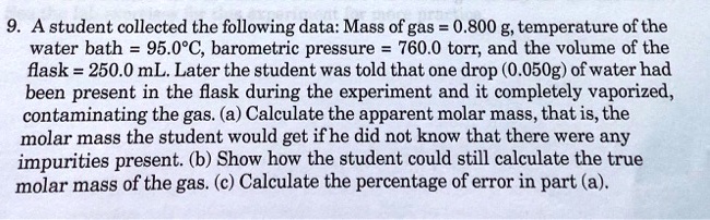 9. A student collected the following data: Mass of gas = 0.800 g, temperature of the water bath = 95.0°C, barometric pressure = 760.0 torr, and the volume of the flask = 250.0 mL. Later the student was told that one drop (0.050g) of water had been present in the flask during the experiment and it completely vaporized, contaminating the gas. (a) Calculate the apparent molar mass, that is, the molar mass the student would get if he did not know that there were any impurities present. (b) Show how the student could still calculate the true molar mass of the gas. (c) Calculate the percentage of error in part (a).
