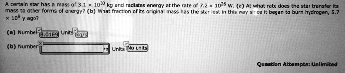 A certain star has a mass of 3.1 × 10^30 kg and radiates energy at the rate of 7.2 × 10^26 W. (a) At what rate does the star transfer its mass to other forms of energy? (b) What fraction of its original mass has the star lost in this way since it began to burn hydrogen, 5.7 × 10^9 y ago?