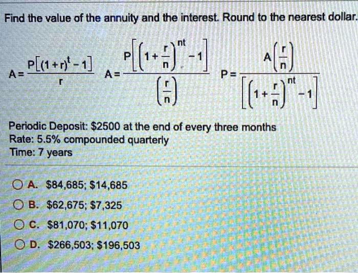 Find the value of the annuity and the interest. Round to the nearest dollar.
A = P[(1+r)^t - 1] / r
A = P[(1+r/n)^(nt) - 1] / (r/n)
P = A(r/n) / [(1+r/n)^(nt) - 1]
Periodic Deposit: 2500 at the end of every three months
Rate: 5.5% compounded quarterly
Time: 7 years
A.84,685; 14,685
B.62,675; 7,325
C.81,070; 11,070
D.266,503; 196,503