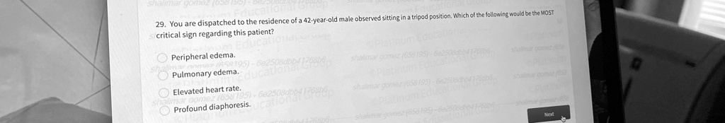 29. You are dispatched to the residence of a 42-year-old male observed sitting in a tripod position. Which of the following would be the MOST
critical sign regarding this patient?

Peripheral edema.
Pulmonary edema.
Elevated heart rate.
Profound diaphoresis.