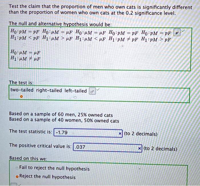 Test the claim that the proportion of men who own cats is significantly different than the proportion of women who own cats at the 0.2 significance level.

The null and alternative hypothesis would be:
H0 : pM = pF H0 : ?M = ?F H0 : ?M = ?F H0 : pM = pF H0 : pM = pF
H1 : pM < pF H1 : ?M > ?F H1 : ?M < ?F H1 : pM ? pF H1 : pM > pF

H0 : ?M = ?F
H1 : ?M ? ?F

The test is:
two-tailed right-tailed left-tailed

Based on a sample of 60 men, 25% owned cats
Based on a sample of 40 women, 50% owned cats

The test statistic is: -1.79 (to 2 decimals)

The positive critical value is: .037 (to 2 decimals)

Based on this we:
Fail to reject the null hypothesis
Reject the null hypothesis