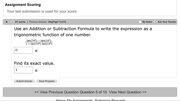 Assignment Scoring
Your last submission is used for your score.
Use an Addition or Subtraction Formula to write the expression as a trigonometric function of one number.
(tan(74°) - tan(14°)) / (1 + tan(74°)tan(14°))
Find its exact value.