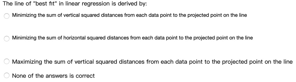The line of "best fit" in linear regression is derived by:
Minimizing the sum of vertical squared distances from each data point to the projected point on the line
Minimizing the sum of horizontal squared distances from each data point to the projected point on the line
Maximizing the sum of vertical squared distances from each data point to the projected point on the line
None of the answers is correct