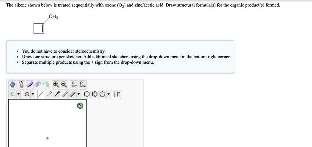 The alkene shown below is treated sequentially with ozone (O3) and zinc/acetic acid. Draw structural formula(s) for the organic product(s) formed.

• You do not have to consider stereochemistry.
• Draw one structure per sketcher. Add additional sketchers using the drop-down menu in the bottom right corner.
• Separate multiple products using the + sign from the drop-down menu.