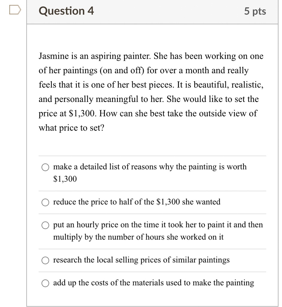 Jasmine is an aspiring painter. She has been working on one of her paintings (on and off) for over a month and really feels that it is one of her best pieces. It is beautiful, realistic, and personally meaningful to her. She would like to set the price at 1,300. How can she best take the outside view of what price to set?

make a detailed list of reasons why the painting is worth1,300
reduce the price to half of the 1,300 she wanted
put an hourly price on the time it took her to paint it and then multiply by the number of hours she worked on it
research the local selling prices of similar paintings
add up the costs of the materials used to make the painting