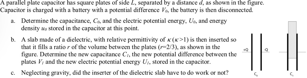 A parallel plate capacitor has square plates of side L, separated by a distance d, as shown in the figure.
Capacitor is charged with a battery with a potential difference V0, the battery is then disconnected.
a. Determine the capacitance, C0, and the electric potential energy, U0, and energy
density u0 stored in the capacitor at this point.
b. A slab made of a dielectric, with relative permittivity of κ (κ > 1) is then inserted so
that it fills a ratio r of the volume between the plates (r = 2/3), as shown in the
figure. Determine the new capacitance C1, the new potential difference between the
plates V1 and the new electric potential energy U1, stored in the capacitor.
c. Neglecting gravity, did the inserter of the dielectric slab have to do work or not?