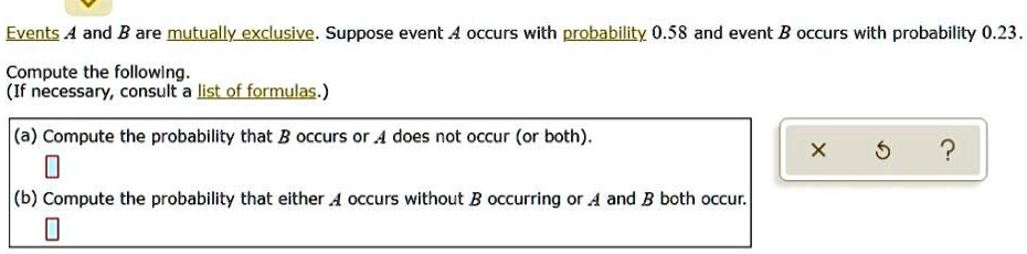 Events A and B are mutually exclusive. Suppose event A occurs with probability 0.58 and event B occurs with probability 0.23.

Compute the following.
(If necessary, consult a list of formulas.)

(a) Compute the probability that B occurs or A does not occur (or both).
(b) Compute the probability that either A occurs without B occurring or A and B both occur.