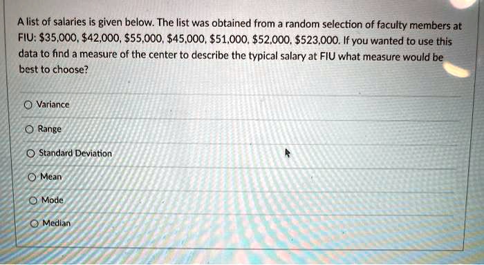 SOLVED: A list of salaries is given below: The list was obtained from  random selection of faculty members at FIU: 35,000,42,000, 555,000, 45,000,  551,000,52.000, 5523,000. If you wanted to use this data