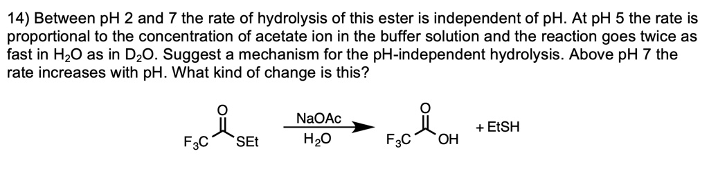 14) Between pH 2 and 7 the rate of hydrolysis of this ester is independent of pH. At pH 5 the rate is proportional to the concentration of acetate ion in the buffer solution and the reaction goes twice as fast in H2O as in D2O. Suggest a mechanism for the pH-independent hydrolysis. Above pH 7 the rate increases with pH. What kind of change is this?