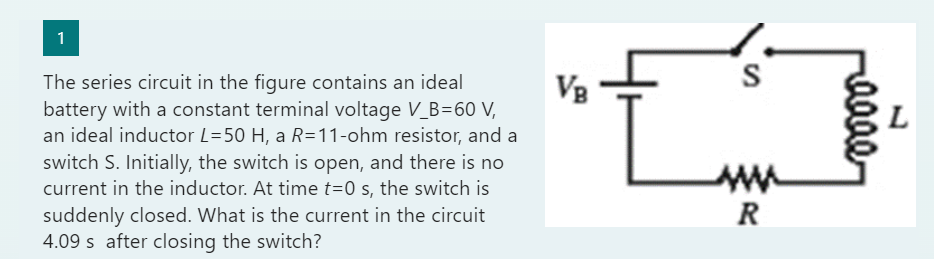 The series circuit in the figure contains an ideal battery with a constant terminal voltage VB=60 V, an ideal inductor L=50 H, a R=11-ohm resistor, and a switch S. Initially, the switch is open, and there is no current in the inductor. At time t=0 s, the switch is suddenly closed. What is the current in the circuit 4.09 s after closing the switch?