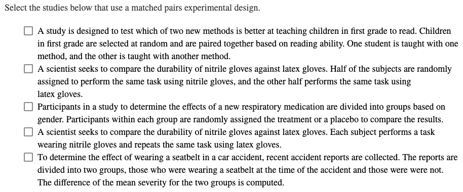 Select the studies below that use a matched pairs experimental design.

A study is designed to test which of two new methods is better at teaching children in first grade to read. Children in first grade are selected at random and are paired together based on reading ability. One student is taught with one method, and the other is taught with another method.
A scientist seeks to compare the durability of nitrile gloves against latex gloves. Half of the subjects are randomly assigned to perform the same task using nitrile gloves, and the other half performs the same task using latex gloves.
Participants in a study to determine the effects of a new respiratory medication are divided into groups based on gender. Participants within each group are randomly assigned the treatment or a placebo to compare the results.
A scientist seeks to compare the durability of nitrile gloves against latex gloves. Each subject performs a task wearing nitrile gloves and repeats the same task using latex gloves.
To determine the effect of wearing a seatbelt in a car accident, recent accident reports are collected. The reports are divided into two groups, those who were wearing a seatbelt at the time of the accident and those were were not. The difference of the mean severity for the two groups is computed.
