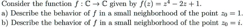 Consider the function f: ℂ→ℂ given by f(z) = z^4 - 2z + 1.
a) Describe the behavior of f in a small neighborhood of the point z0 = 1.
b) Describe the behavior of f in a small neighborhood of the point z0 = i.