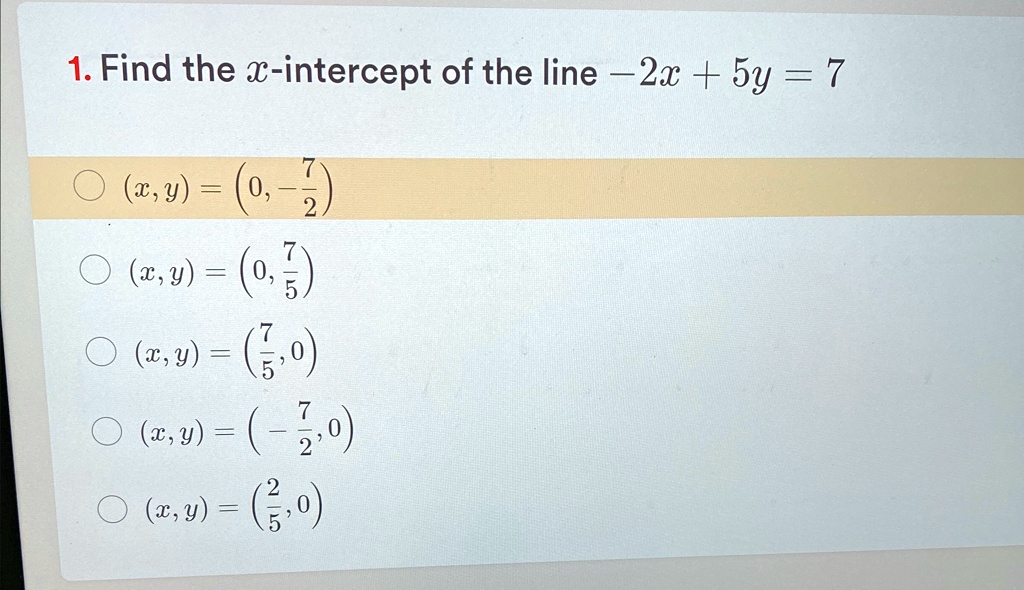 1. Find the x-intercept of the line -2x + 5y = 7
(x, y) = (0, -(7)/(2))
(x, y) = (0, (7)/(5))
(x, y) = ((7)/(5), 0)
(x, y) = (-(7)/(2), 0)
(x, y) = ((2)/(5), 0)