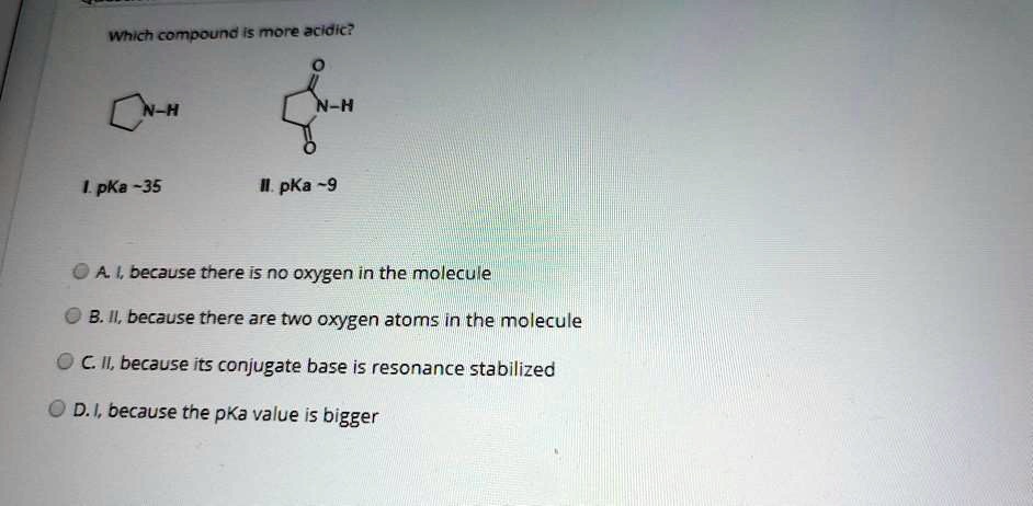 Which compound is more acidic?
I. pKa  35
II. pKa  9
A. I, because there is no oxygen in the molecule
B. II, because there are two oxygen atoms in the molecule
C. II, because its conjugate base is resonance stabilized
D. I, because the pKa value is bigger