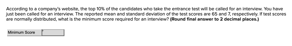 According to a company's website, the top 10% of the candidates who take the entrance test will be called for an interview. You have just been called for an interview. The reported mean and standard deviation of the test scores are 65 and 7, respectively. If test scores are normally distributed, what is the minimum score required for an interview? (Round final answer to 2 decimal places.)