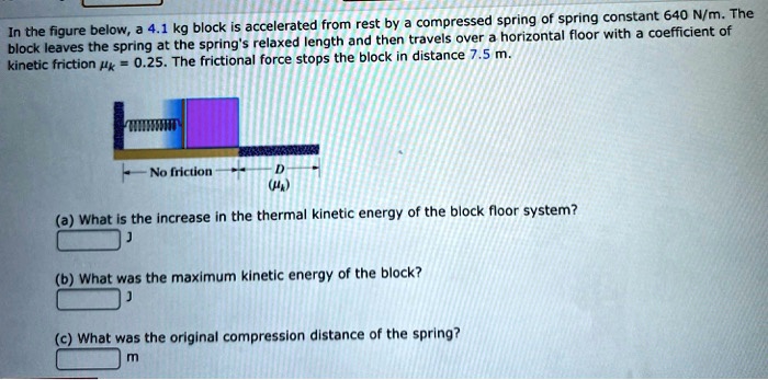 In the figure below, a 4.1 kg block is accelerated from rest by a compressed spring of spring constant 640 N/m. The block leaves the spring at the spring's relaxed length and then travels over a horizontal floor with a coefficient of kinetic friction ?k = 0.25. The frictional force stops the block in distance 7.5 m.

No friction
D
(?k)

(a) What is the increase in the thermal kinetic energy of the block floor system?
J

(b) What was the maximum kinetic energy of the block?
J

(c) What was the original compression distance of the spring?
m