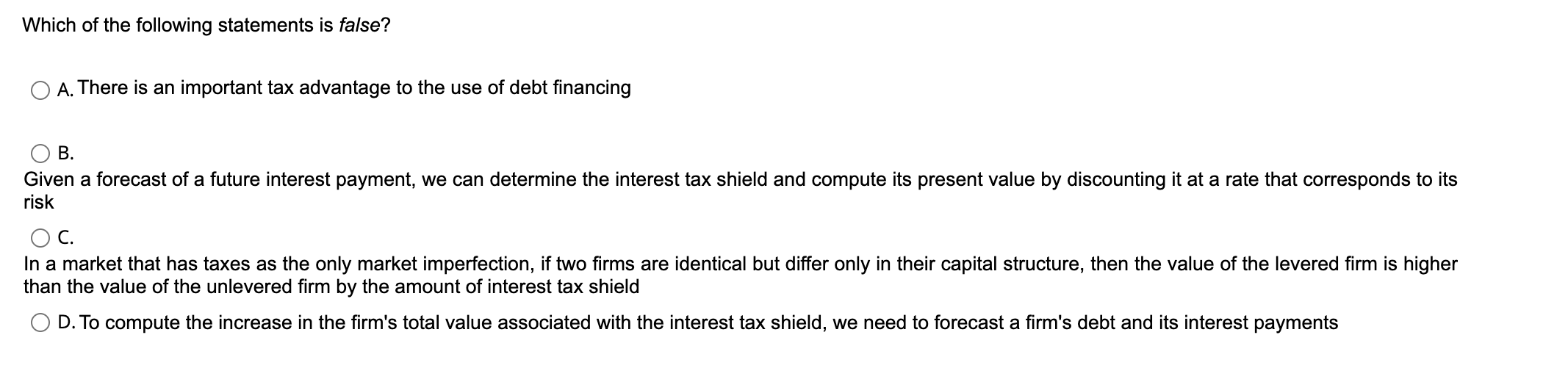 Which of the following statements is false?
A. There is an important tax advantage to the use of debt financing
B. Given a forecast of a future interest payment, we can determine the interest tax shield and compute its present value by discounting it at a rate that corresponds to its risk
C. In a market that has taxes as the only market imperfection, if two firms are identical but differ only in their capital structure, then the value of the levered firm is higher than the value of the unlevered firm by the amount of interest tax shield
D. To compute the increase in the firm's total value associated with the interest tax shield, we need to forecast a firm's debt and its interest payments