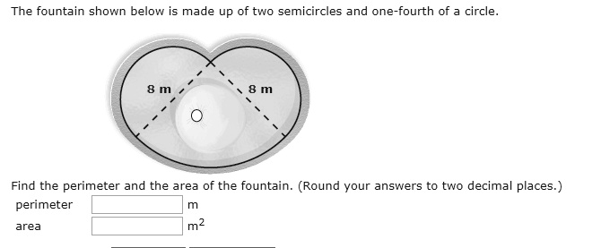The fountain shown below is made up of two semicircles and one-fourth of a circle. 8 m 8 m Find the perimeter and the area of the fountain. (Round your answers to two decimal places.) perimeter m area m^2