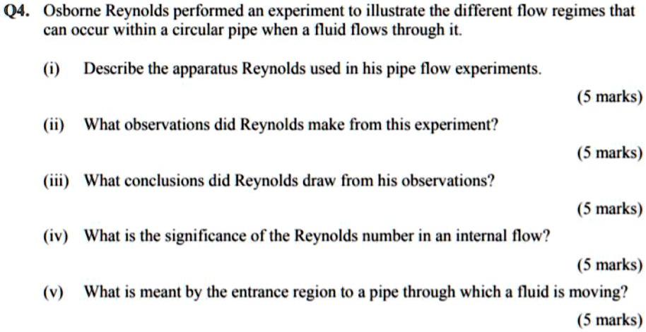 Q4. Osborne Reynolds performed an experiment to illustrate the different flow regimes that
can occur within a circular pipe when a fluid flows through it.
(i) Describe the apparatus Reynolds used in his pipe flow experiments.
(5 marks)
(ii) What observations did Reynolds make from this experiment?
(5 marks)
(iii) What conclusions did Reynolds draw from his observations?
(5 marks)
(iv) What is the significance of the Reynolds number in an internal flow?
(5 marks)
(v) What is meant by the entrance region to a pipe through which a fluid is moving?
(5 marks)