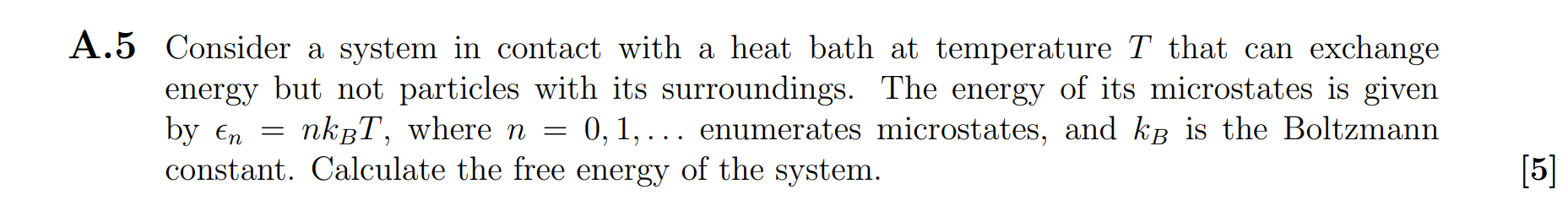 Consider a system in contact with a heat bath at temperature T that can exchange energy but not particles with its surroundings. The energy of its microstates is given by ?n = nkBT, where n = 0, 1, ... enumerates microstates, and kB is the Boltzmann constant. Calculate the free energy of the system.