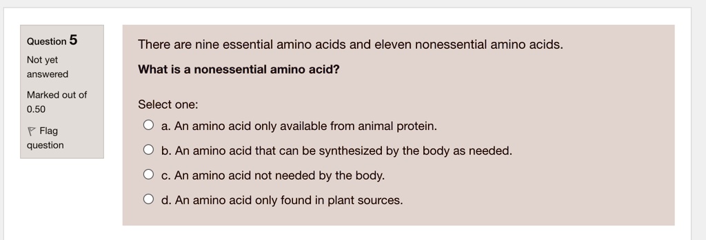 There are nine essential amino acids and eleven nonessential amino acids.
What is a nonessential amino acid?
Select one:
a. An amino acid only available from animal protein.
b. An amino acid that can be synthesized by the body as needed.
c. An amino acid not needed by the body.
d. An amino acid only found in plant sources.