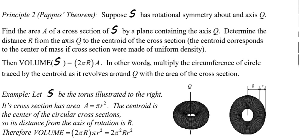 Principle 2 (Pappus' Theorem): Suppose 𝒮 has rotational symmetry about and axis Q.
Find the area A of a cross section of 𝒮 by a plane containing the axis Q. Determine the
distance R from the axis Q to the centroid of the cross section (the centroid corresponds
to the center of mass if cross section were made of uniform density).
Then VOLUME(𝒮) = (2πR) A. In other words, multiply the circumference of circle
traced by the centroid as it revolves around Q with the area of the cross section.
Example: Let 𝒮 be the torus illustrated to the right.
It's cross section has area A = π r^2. The centroid is
the center of the circular cross sections,
so its distance from the axis of rotation is R.
Therefore VOLUME = (2πR)π r^2 = 2π^2 Rr^2