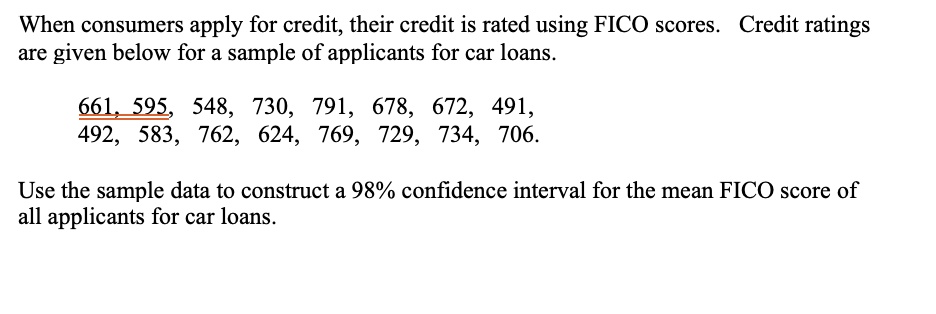 When consumers apply for credit, their credit is rated using FICO scores. Credit ratings are given below for a sample of applicants for car loans.

661, 595, 548, 730, 791, 678, 672, 491,
492, 583, 762, 624, 769, 729, 734, 706.

Use the sample data to construct a 98% confidence interval for the mean FICO score of all applicants for car loans.