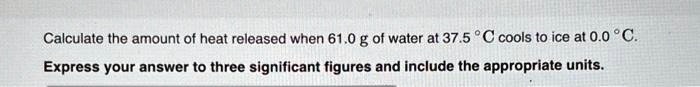 Calculate the amount of heat released when 61.0 g of water at 37.5 °C cools to ice at 0.0 °C.
Express your answer to three significant figures and include the appropriate units.
