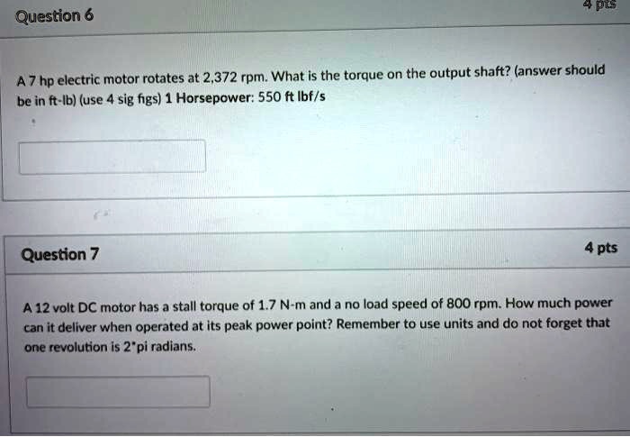A 7 hp electric motor rotates at 2,372 rpm. What is the torque on the output shaft? (answer should be in ft-lb) (use 4 sig figs) 1 Horsepower: 550 ft lbf/s

A 12 volt DC motor has a stall torque of 1.7 N-m and a no load speed of 800 rpm. How much power can it deliver when operated at its peak power point? Remember to use units and do not forget that one revolution is 2*pi radians.