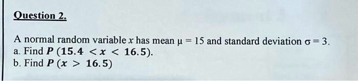 Question 2.
A normal random variable x has mean μ = 15 and standard deviation σ = 3.
a. Find P(15.4 < x < 16.5).
b. Find P(x > 16.5)