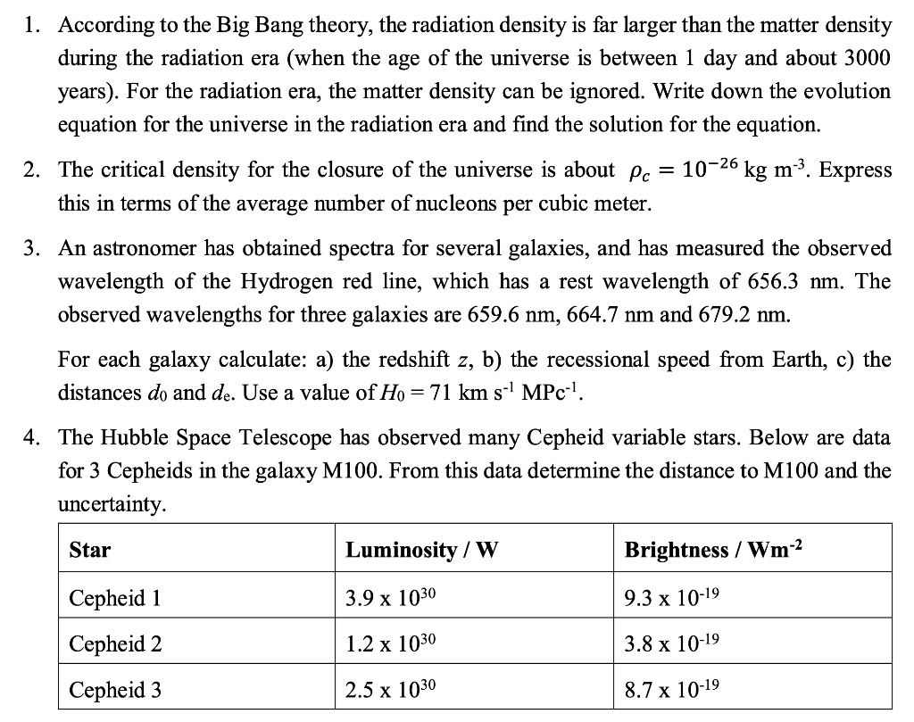 1. According to the Big Bang theory, the radiation density is far larger than the matter density during the radiation era (when the age of the universe is between 1 day and about 3000 years). For the radiation era, the matter density can be ignored. Write down the evolution equation for the universe in the radiation era and find the solution for the equation.

2. The critical density for the closure of the universe is about ?c = 10?    kg m?#. Express this in terms of the average number of nucleons per cubic meter.

3. An astronomer has obtained spectra for several galaxies, and has measured the observed wavelength of the Hydrogen red line, which has a rest wavelength of 656.3 nm. The observed wavelengths for three galaxies are 659.6 nm, 664.7 nm and 679.2 nm.

For each galaxy calculate: a) the redshift z, b) the recessional speed from Earth, c) the distances d0 and de. Use a value of H0 = 71 km s?# MPC?#.

4. The Hubble Space Telescope has observed many Cepheid variable stars. Below are data for 3 Cepheids in the galaxy M100. From this data determine the distance to M100 and the uncertainty.

Star | Luminosity / W | Brightness / Wm?"
— | — | —
Cepheid 1 | 3.9 x 10"? | 9.3 x 10???
Cepheid 2 | 1.2 x 10"? | 3.8 x 10???
Cepheid 3 | 2.5 x 10"? | 8.7 x 10???