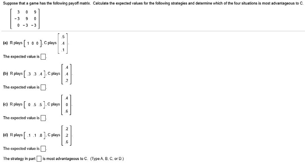 Suppose that a game has the following payoff matrix. Calculate the expected values for the following strategies and determine which of the four situations is most advantageous to C.
[ 3 0 9 ]
[ -3 9 0 ]
[ 0 -3 -3 ]
(a) R plays [ 1 0 0 ], C plays [ .5 .4 .1 ] (column vector)
The expected value is .
(b) R plays [ .3 .3 .4 ], C plays [ .4 .4 .2 ] (column vector)
The expected value is .
(c) R plays [ 0 .5 .5 ], C plays [ .4 0 .6 ] (column vector)
The expected value is .
(d) R plays [ .1 .1 .8 ], C plays [ .2 .2 .6 ] (column vector)
The expected value is .
The strategy in part is most advantageous to C. (Type A, B, C, or D.)
