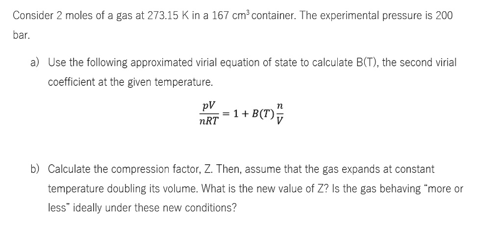 SOLVED: Consider 2 moles of a gas at 273.15 K in a 167 cm3 container. The  experimental pressure is 200 bar. a) Use the following approximated virial  equation of state to calculate