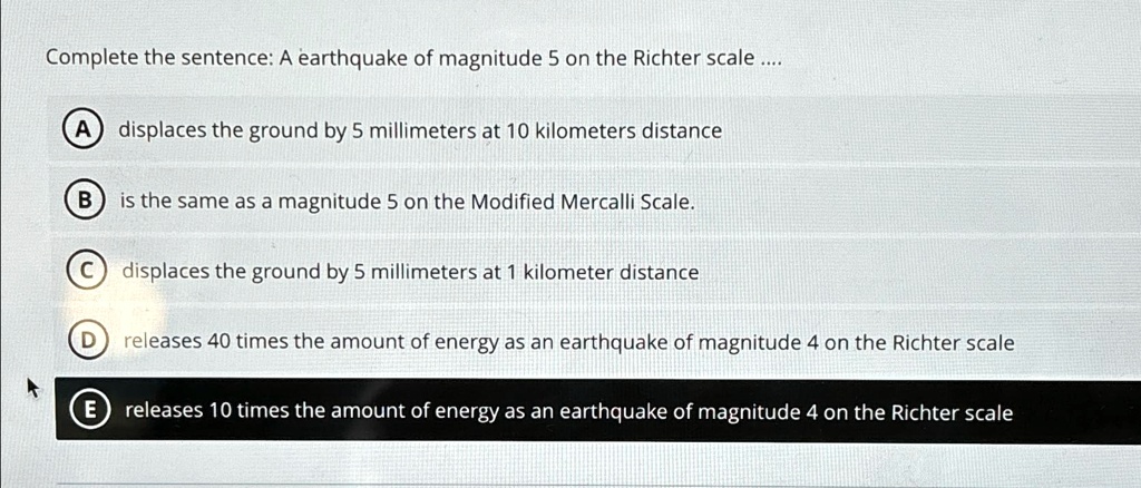 Complete the sentence: A earthquake of magnitude 5 on the Richter scale ....
A
displaces the ground by 5 millimeters at 10 kilometers distance
B is the same as a magnitude 5 on the Modified Mercalli Scale.
C displaces the ground by 5 millimeters at 1 kilometer distance
D releases 40 times the amount of energy as an earthquake of magnitude 4 on the Richter scale
E releases 10 times the amount of energy as an earthquake of magnitude 4 on the Richter scale