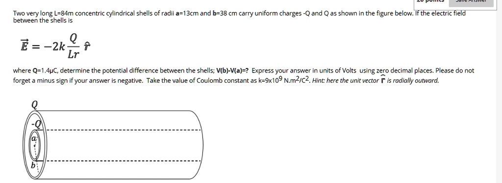 Solved Two Very Long L 84m Concentric Cylindrical Shells Of Radii A 13cm And B 38 Cm Carry Uniform Charges Qand Qas Shown In The Figure Below If The Ectric Field Between The Shells Is E 2k