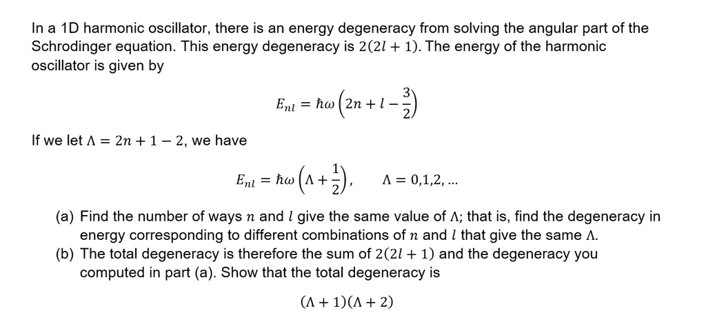 In a 1D harmonic oscillator, there is an energy degeneracy from solving the angular part of the
Schrodinger equation. This energy degeneracy is 2(2l + 1). The energy of the harmonic
oscillator is given by
Enl = ħω(2n + l - (3)/(2))
If we let Λ = 2n + l - 2, we have
Enl = ħω(Λ + (1)/(2)),  Λ = 0, 1, 2, ...
(a) Find the number of ways n and l give the same value of Λ; that is, find the degeneracy in
energy corresponding to different combinations of n and l that give the same Λ.
(b) The total degeneracy is therefore the sum of 2(2l + 1) and the degeneracy you
computed in part (a). Show that the total degeneracy is
(Λ + 1)(Λ + 2)