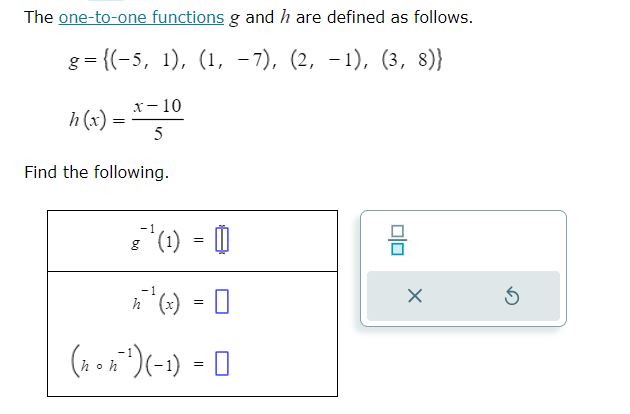 The one-to-one functions g and h are defined as follows.

g = (-5, 1), (1, -7), (2, -1), (3, 8)

h(x) = (x - 10) / 5

Find the following.

g?¹(1) = 
h?¹(x) = 
(h ? h?¹)(-1) = 