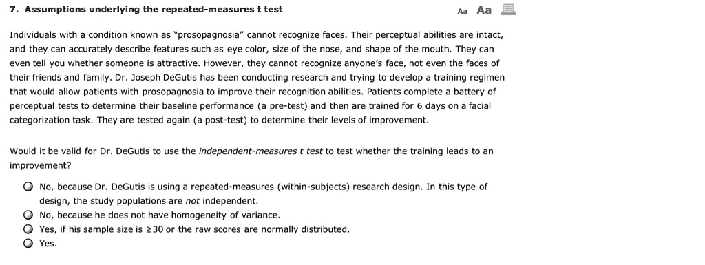 7. Assumptions underlying the repeated-measures t test

Individuals with a condition known as "prosopagnosia" cannot recognize faces. Their perceptual abilities are intact, and they can accurately describe features such as eye color, size of the nose, and shape of the mouth. They can even tell you whether someone is attractive. However, they cannot recognize anyone's face, not even the faces of their friends and family. Dr. Joseph DeGutis has been conducting research and trying to develop a training regimen that would allow patients with prosopagnosia to improve their recognition abilities. Patients complete a battery of perceptual tests to determine their baseline performance (a pre-test) and then are trained for 6 days on a facial categorization task. They are tested again (a post-test) to determine their levels of improvement.

Would it be valid for Dr. DeGutis to use the independent-measures t test to test whether the training leads to an improvement?

No, because Dr. DeGutis is using a repeated-measures (within-subjects) research design. In this type of design, the study populations are not independent.
No, because he does not have homogeneity of variance.
Yes, if his sample size is ?30 or the raw scores are normally distributed.
Yes.