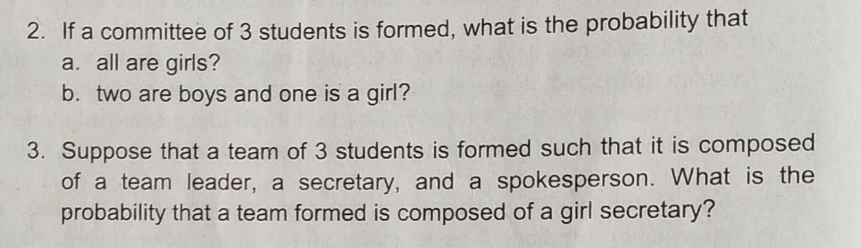 2. If a committee of 3 students is formed, what is the probability that
a. all are girls?
b. two are boys and one is a girl?
3. Suppose that a team of 3 students is formed such that it is composed of a team leader, a secretary, and a spokesperson. What is the probability that a team formed is composed of a girl secretary?