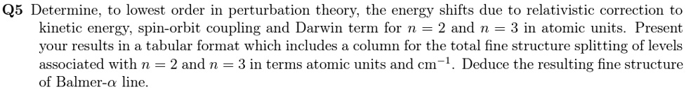 Q5 Determine, to lowest order in perturbation theory, the energy shifts due to relativistic correction to
kinetic energy, spin-orbit coupling and Darwin term for n = 2 and n = 3 in atomic units. Present
your results in a tabular format which includes a column for the total fine structure splitting of levels
associated with n = 2 and n = 3 in terms atomic units and cm^-1. Deduce the resulting fine structure
of Balmer-α line.