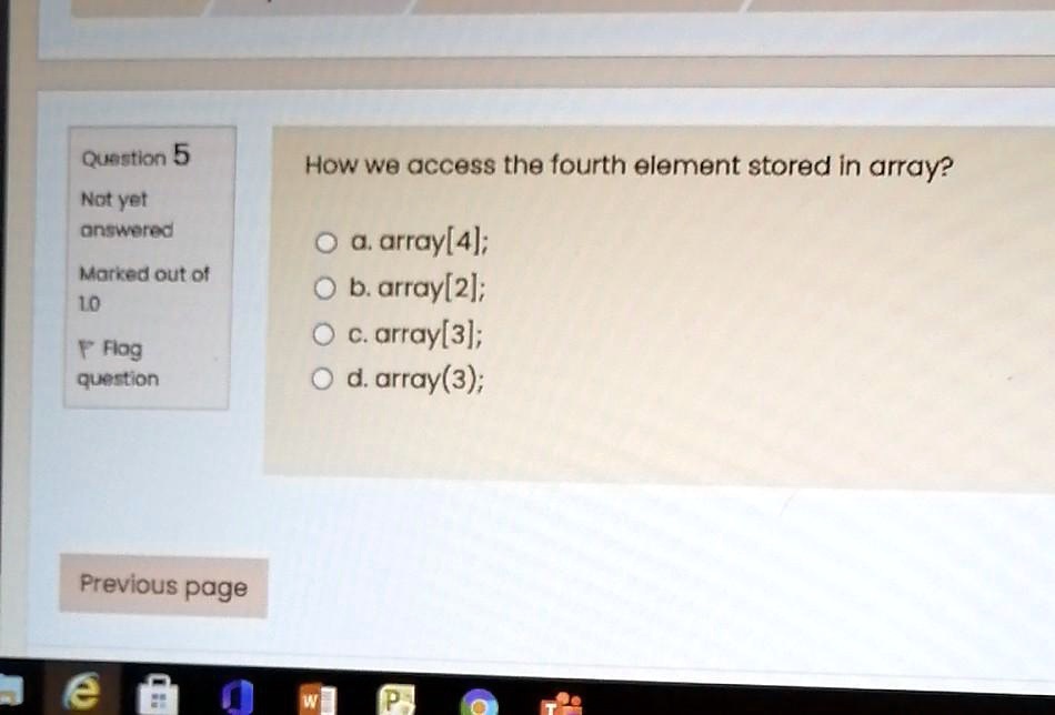Question 5
How we access the fourth element stored in array?
Not yet
answered
a. array[4];
Marked out of
b. array[2];
10
c. array[3];
Flag
d. array(3);
question
Previous page