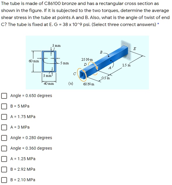 The tube is made of C86100 bronze and has a rectangular cross section as shown in the figure. If it is subjected to the two torques, determine the average shear stress in the tube at points A and B. Also, what is the angle of twist of end C? The tube is fixed at E. G = 38 x 10^9 psi. (Select three correct answers) *
Angle = 0.650 degrees
B = 5 MPa
A = 1.75 MPa
A = 3 MPa
Angle = 0.280 degrees
Angle = 0.360 degrees
A = 1.25 MPa
B = 2.92 MPa
B = 2.10 MPa