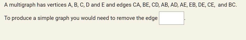 A multigraph has vertices A, B, C, D and E and edges CA, BE, CD, AB, AD, AE, EB, DE, CE, and BC.

To produce a simple graph you would need to remove the edge .