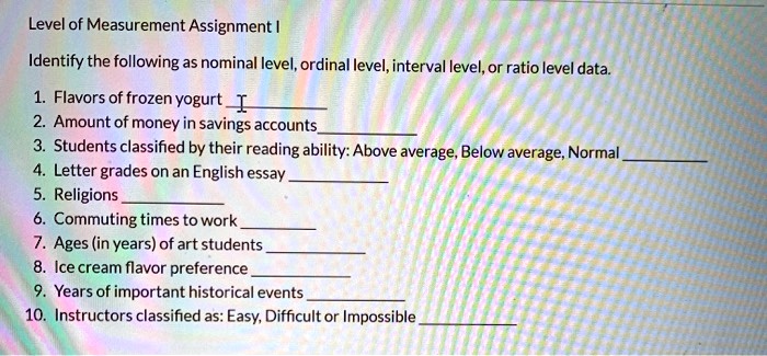 Level of Measurement Assignment I

Identify the following as nominal level, ordinal level, interval level, or ratio level data.

1. Flavors of frozen yogurt
2. Amount of money in savings accounts
3. Students classified by their reading ability: Above average, Below average, Normal
4. Letter grades on an English essay
5. Religions
6. Commuting times to work
7. Ages (in years) of art students
8. Ice cream flavor preference
9. Years of important historical events
10. Instructors classified as: Easy, Difficult or Impossible
