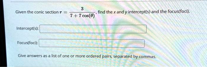 Given the conic section r = 3/(7 + 7 cos(?)), find the x and y intercept(s) and the focus(foci).

Intercept(s):

Focus(foci):

Give answers as a list of one or more ordered pairs, separated by commas.