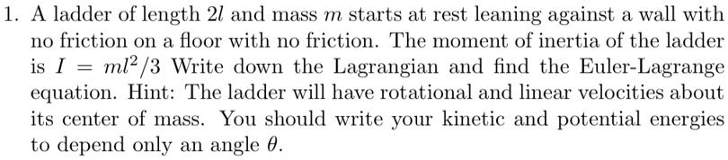 1. A ladder of length 2l and mass m starts at rest leaning against a wall with no friction on a floor with no friction. The moment of inertia of the ladder is I = ml^2/3 Write down the Lagrangian and find the Euler-Lagrange equation. Hint: The ladder will have rotational and linear velocities about its center of mass. You should write your kinetic and potential energies to depend only an angle θ.
