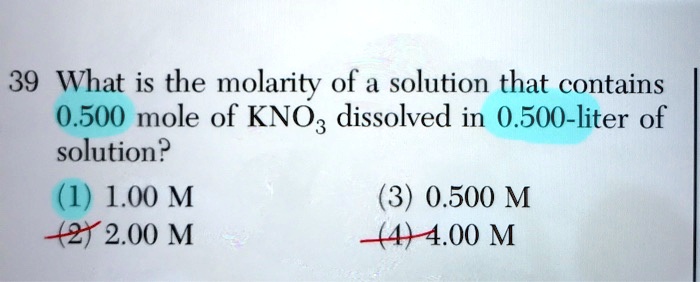 39 What is the molarity of a solution that contains 0.500 mole of KNO3 dissolved in 0.500-liter of solution?
(1) 1.00 M
(2) 2.00 M
(3) 0.500 M
(4) 4.00 M