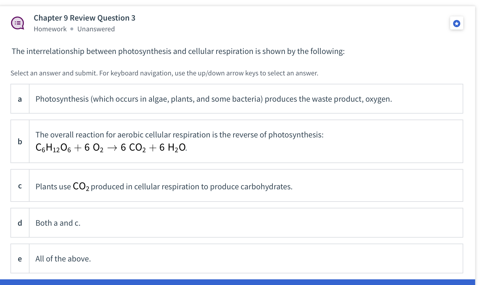 The interrelationship between photosynthesis and cellular respiration is shown by the following:

a Photosynthesis (which occurs in algae, plants, and some bacteria) produces the waste product, oxygen.

b The overall reaction for aerobic cellular respiration is the reverse of photosynthesis:
C6H12O6 + 6 O2 ? 6 CO2 + 6 H2O.

c Plants use CO2 produced in cellular respiration to produce carbohydrates.

d Both a and c.

e All of the above.