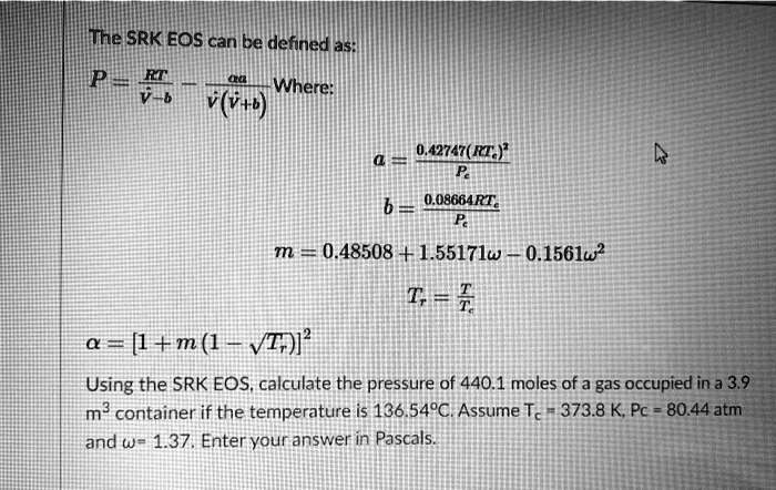 The SRK EOS can be defined as:
P = (RT)/(v̅ - b) - (aα)/(v̅(v̅ + b)) Where:
a = (0.42747(RTc)^2)/(Pc)
b = (0.08664RTc)/(Pc)
m = 0.48508 + 1.55171ω - 0.1561ω^2
Tr = (T)/(Tc)
α = [1 + m(1 - √(Tr))]^2
Using the SRK EOS, calculate the pressure of 440.1 moles of a gas occupied in a 3.9
m³ container if the temperature is 136.54°C. Assume Tc = 373.8 K, Pc = 80.44 atm
and ω = 1.37. Enter your answer in Pascals.